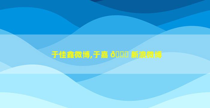 于佳鑫微博,于嘉 💐 新浪微博